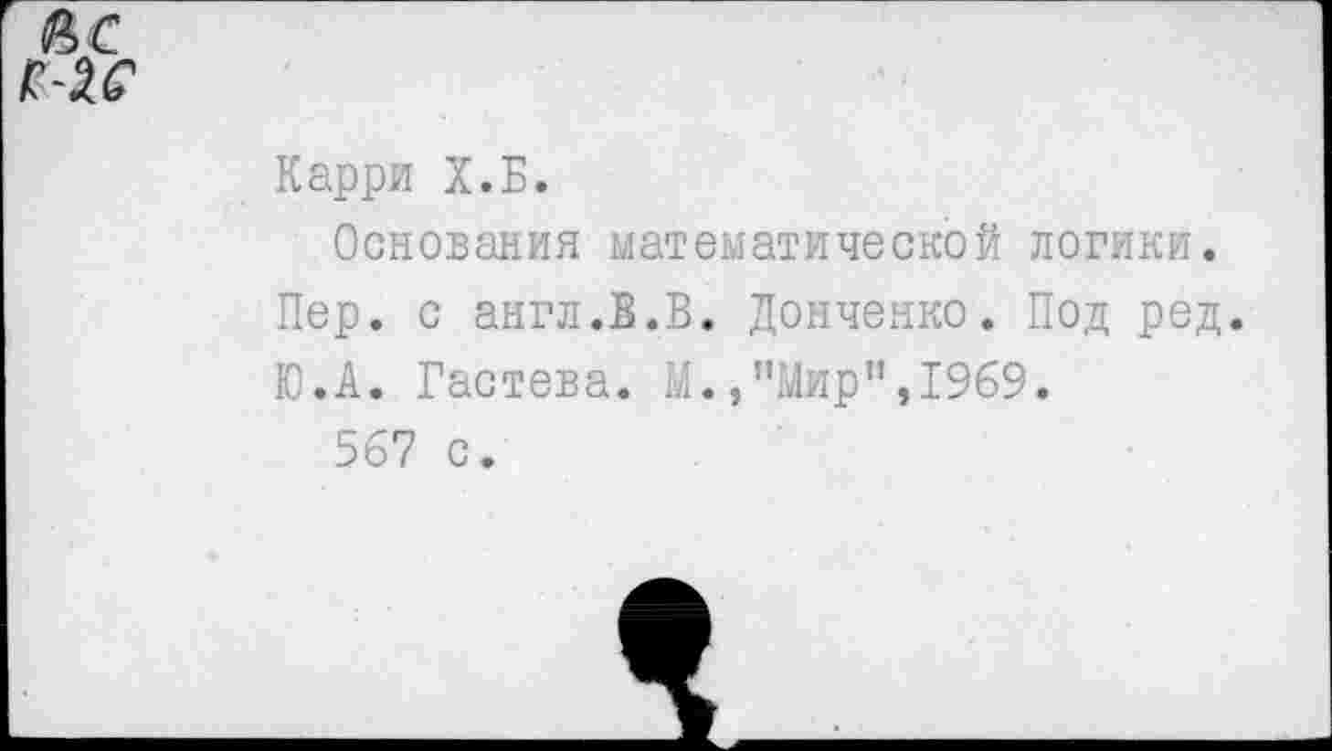 ﻿Карри Х.Б.
Основания математической логики.
Пер. с англ.В.В. Донченко. Под ред.
Ю.А. Гастева. М.,"Мир",1969.
567 с.